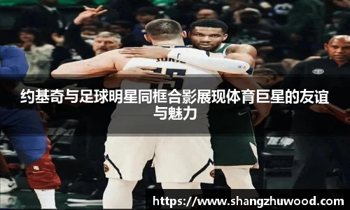 约基奇与足球明星同框合影展现体育巨星的友谊与魅力